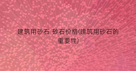 建筑用砂石 砂石价格(建筑用砂石的重要性)